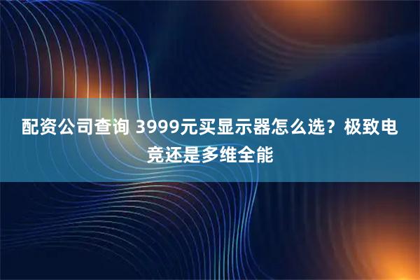 配资公司查询 3999元买显示器怎么选？极致电竞还是多维全能