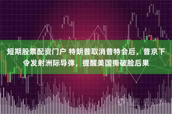 短期股票配资门户 特朗普取消普特会后，普京下令发射洲际导弹，提醒美国撕破脸后果