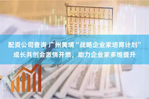 配资公司查询 广州黄埔“战略企业家培育计划”成长共创会激情开燃，助力企业家多维提升