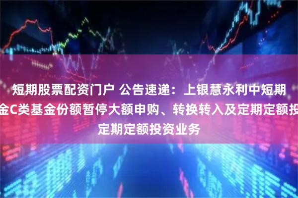 短期股票配资门户 公告速递：上银慧永利中短期债券基金C类基金份额暂停大额申购、转换转入及定期定额投资业务