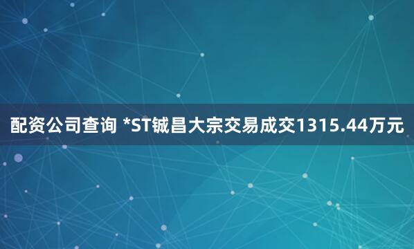 配资公司查询 *ST铖昌大宗交易成交1315.44万元