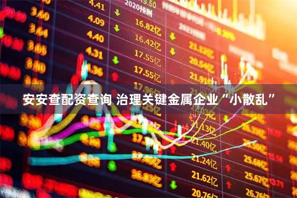 安安查配资查询 治理关键金属企业“小散乱”