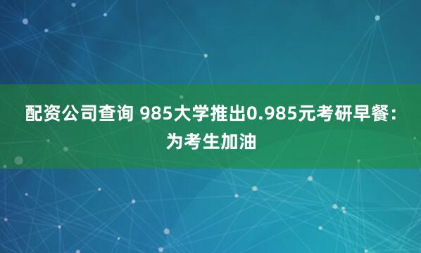 配资公司查询 985大学推出0.985元考研早餐：为考生加油