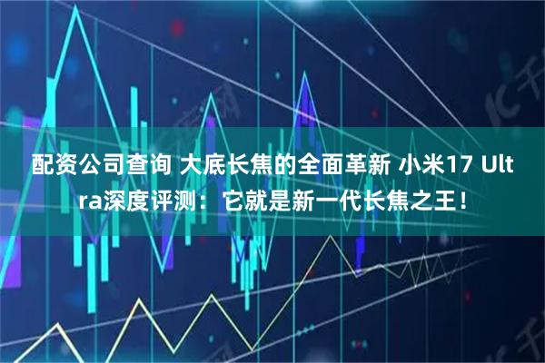 配资公司查询 大底长焦的全面革新 小米17 Ultra深度评测：它就是新一代长焦之王！