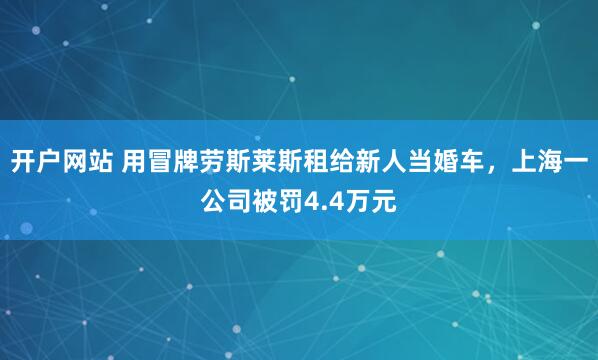 开户网站 用冒牌劳斯莱斯租给新人当婚车，上海一公司被罚4.4万元