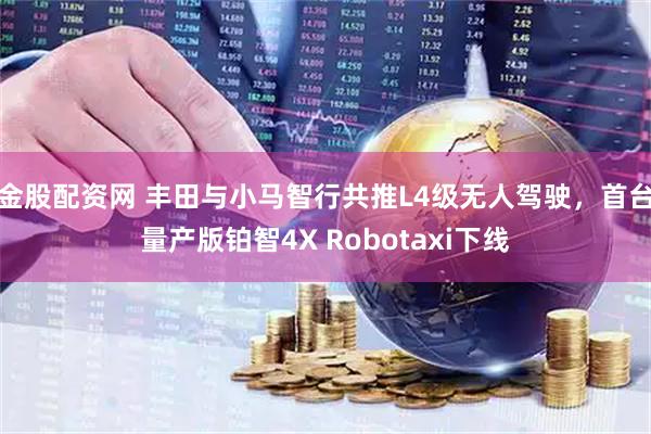 金股配资网 丰田与小马智行共推L4级无人驾驶，首台量产版铂智4X Robotaxi下线