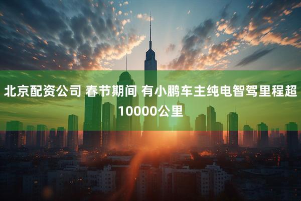 北京配资公司 春节期间 有小鹏车主纯电智驾里程超10000公里