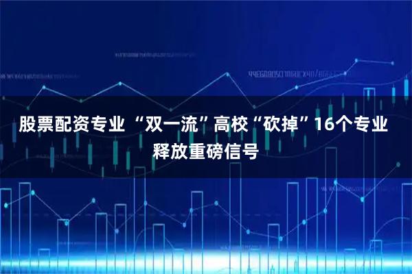 股票配资专业 “双一流”高校“砍掉”16个专业 释放重磅信号