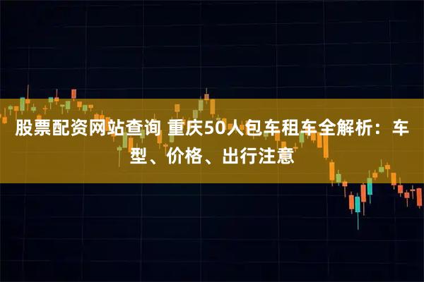 股票配资网站查询 重庆50人包车租车全解析：车型、价格、出行注意
