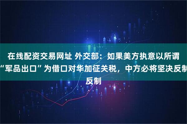 在线配资交易网址 外交部：如果美方执意以所谓“军品出口”为借口对华加征关税，中方必将坚决反制