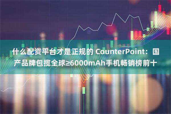 什么配资平台才是正规的 CounterPoint：国产品牌包揽全球≥6000mAh手机畅销榜前十