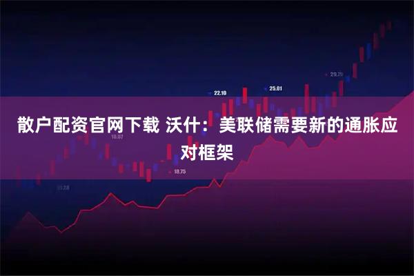 散户配资官网下载 沃什：美联储需要新的通胀应对框架