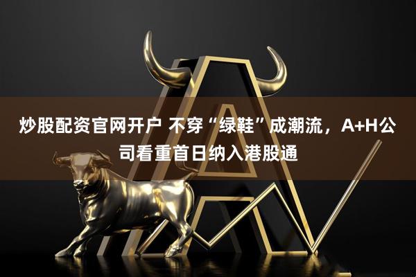 炒股配资官网开户 不穿“绿鞋”成潮流，A+H公司看重首日纳入港股通