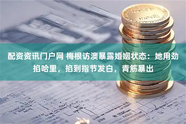 配资资讯门户网 梅根访澳暴露婚姻状态：她用劲掐哈里，掐到指节发白，青筋暴出