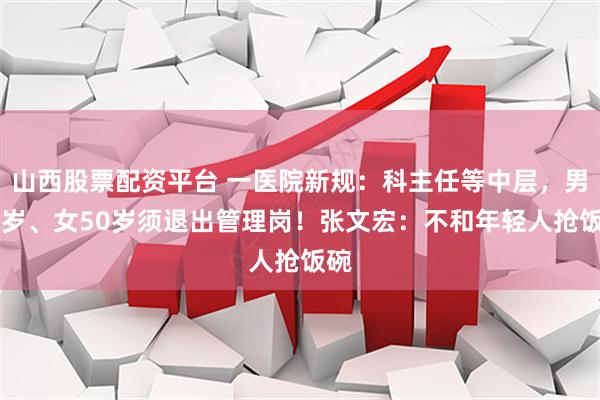 山西股票配资平台 一医院新规：科主任等中层，男54岁、女50岁须退出管理岗！张文宏：不和年轻人抢饭碗