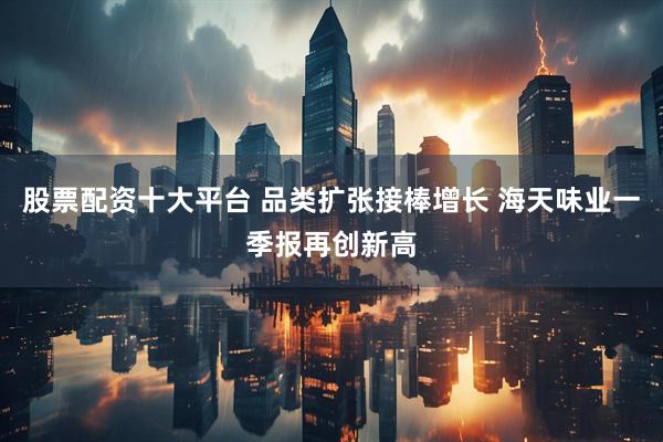 股票配资十大平台 品类扩张接棒增长 海天味业一季报再创新高