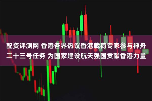 配资评测网 香港各界热议香港载荷专家参与神舟二十三号任务 为国家建设航天强国贡献香港力量