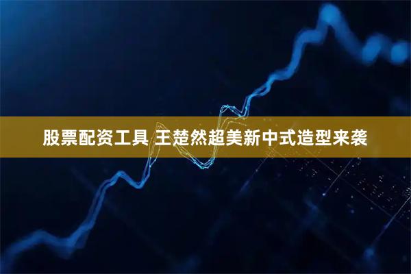 股票配资工具 王楚然超美新中式造型来袭