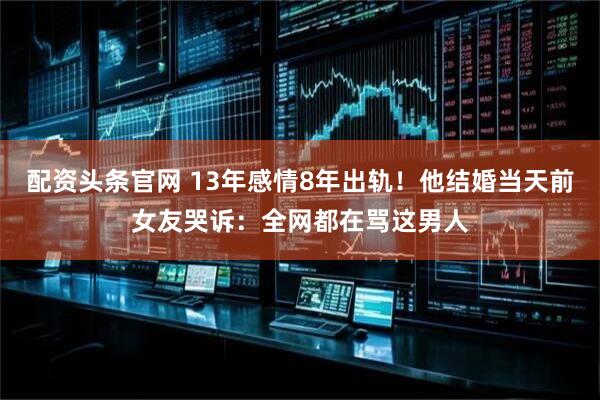 配资头条官网 13年感情8年出轨！他结婚当天前女友哭诉：全网都在骂这男人