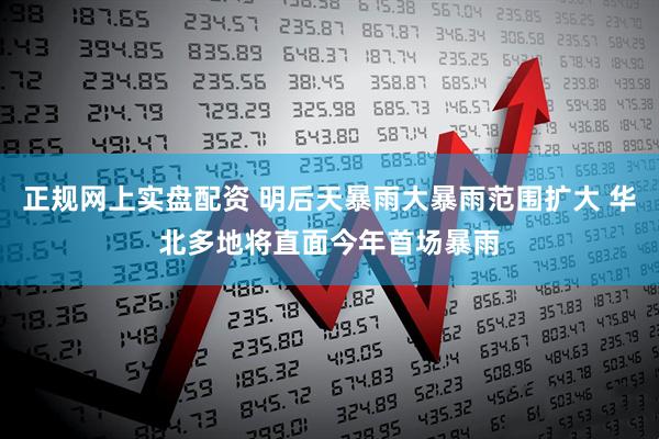 正规网上实盘配资 明后天暴雨大暴雨范围扩大 华北多地将直面今年首场暴雨