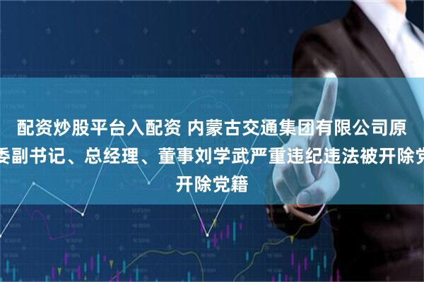 配资炒股平台入配资 内蒙古交通集团有限公司原党委副书记、总经理、董事刘学武严重违纪违法被开除党籍