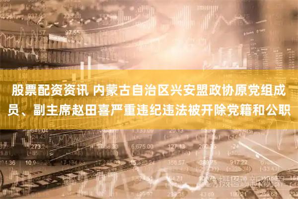 股票配资资讯 内蒙古自治区兴安盟政协原党组成员、副主席赵田喜严重违纪违法被开除党籍和公职