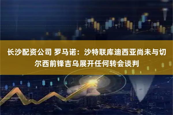 长沙配资公司 罗马诺：沙特联库迪西亚尚未与切尔西前锋吉乌展开任何转会谈判