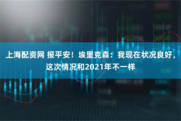 上海配资网 报平安！埃里克森：我现在状况良好，这次情况和2021年不一样