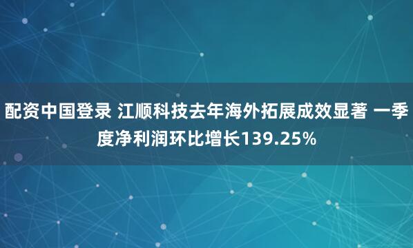 配资中国登录 江顺科技去年海外拓展成效显著 一季度净利润环比增长139.25%