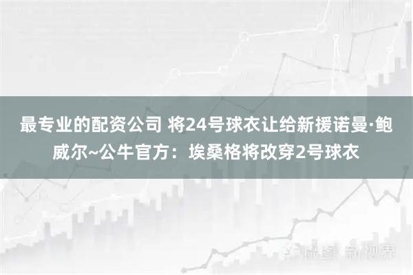 最专业的配资公司 将24号球衣让给新援诺曼·鲍威尔~公牛官方：埃桑格将改穿2号球衣